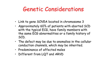 Genetic Considerations
• Link to gene SCN5A located in chromosome 3
• Approximately 60% of patients with aborted SCD
with the typical ECG, have family members with
the same ECG abnormalities or a family history of
SCD.
• The defect may be due to anomalies in the cellular
conduction channels, which may be inherited.
• Predominance of affected males
• Different from LQT and ARVD
 