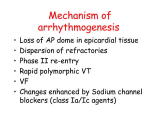 Mechanism of
arrhythmogenesis
• Loss of AP dome in epicardial tissue
• Dispersion of refractories
• Phase II re-entry
• Rapid polymorphic VT
• VF
• Changes enhanced by Sodium channel
blockers (class Ia/Ic agents)
 