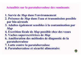 Actualités sur la paratuberculose des ruminants
1. Survie de Map dans l'environnement
2. Présence de Map dans l'eau et transmission possible
par bio-aérosols
3. Adultes également sensibles à la contamination par
Map
4. Excrétion fécale de Map possible chez des veaux
5. Vaches superexcrétrices de Map
6. Amélioration des méthodes de diagnostic de la
paratuberculose
7. Lutte contre la paratuberculose
8. Paratuberculose et sécurité alimentaire
 