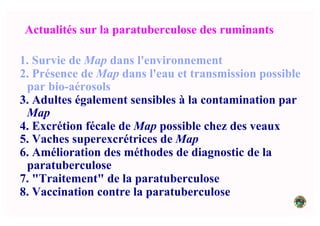 Actualités sur la paratuberculose des ruminants
1. Survie de Map dans l'environnement
2. Présence de Map dans l'eau et transmission possible
par bio-aérosols
3. Adultes également sensibles à la contamination par
Map
4. Excrétion fécale de Map possible chez des veaux
5. Vaches superexcrétrices de Map
6. Amélioration des méthodes de diagnostic de la
paratuberculose
7. "Traitement" de la paratuberculose
8. Vaccination contre la paratuberculose
 