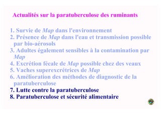 Actualités sur la paratuberculose des ruminants
1. Survie de Map dans l'environnement
2. Présence de Map dans l'eau et transmission possible
par bio-aérosols
3. Adultes également sensibles à la contamination par
Map
4. Excrétion fécale de Map possible chez des veaux
5. Vaches superexcrétrices de Map
6. Amélioration des méthodes de diagnostic de la
paratuberculose
7. Lutte contre la paratuberculose
8. Paratuberculose et sécurité alimentaire
 