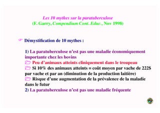 Les 10 mythes sur la paratuberculose	

(F. Garry, Compendium Cont. Educ., Nov 1998)	

 Démystiﬁcation de 10 mythes :	

1) La paratuberculose n’est pas une maladie économiquement
importante chez les bovins	

 Peu d’animaux atteints cliniquement dans le troupeau	

 Si 10% des animaux atteints = coût moyen par vache de 222$
par vache et par an (diminution de la production laitière)	

 Risque d’une augmentation de la prévalence de la maladie
dans le futur	

2) La paratuberculose n’est pas une maladie fréquente	

 