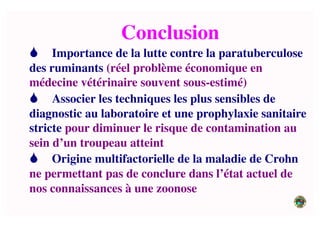 Conclusion	

 Importance de la lutte contre la paratuberculose
des ruminants (réel problème économique en
médecine vétérinaire souvent sous-estimé)	

 Associer les techniques les plus sensibles de
diagnostic au laboratoire et une prophylaxie sanitaire
stricte pour diminuer le risque de contamination au
sein d’un troupeau atteint	

 Origine multifactorielle de la maladie de Crohn
ne permettant pas de conclure dans l’état actuel de
nos connaissances à une zoonose 	

 