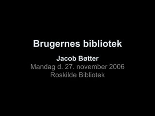Brugernes bibliotek Jacob Bøtter Mandag d. 27. november 2006 Roskilde Bibliotek 