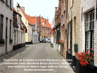 Para conter as invasões o Conde Baudouin I, também
conhecido como Baudouin Braço de Ferro, constroi
uma fortaleza no mesmo lugar onde os Vikings
haviam desembarcado
10
 