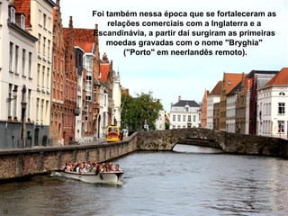 Foi também nessa época que se fortaleceram as
relações comerciais com a Inglaterra e a
Escandinávia, a partir daí surgiram as primeiras
moedas gravadas com o nome "Bryghia"
("Porto" em neerlandês remoto).
12
 