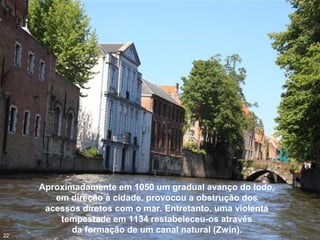 Aproximadamente em 1050 um gradual avanço do lodo,
em direção à cidade, provocou a obstrução dos
acessos diretos com o mar. Entretanto, uma violenta
tempestade em 1134 restabeleceu-os através
da formação de um canal natural (Zwin).
22
 