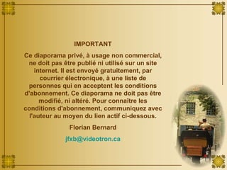 IMPORTANT Ce diaporama privé, à usage non commercial, ne doit pas être publié ni utilisé sur un site internet. Il est envoyé gratuitement, par courrier électronique, à une liste de personnes qui en acceptent les conditions d'abonnement. Ce diaporama ne doit pas être modifié, ni altéré. Pour connaître les conditions d'abonnement, communiquez avec l'auteur au moyen du lien actif ci-dessous. Florian Bernard [email_address] 
