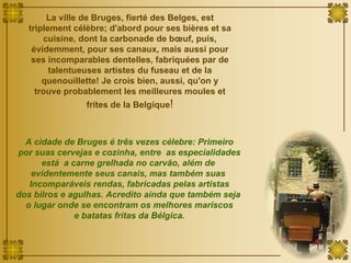 La ville de Bruges, fierté des Belges, est triplement célèbre; d'abord pour ses bières et sa cuisine, dont la carbonade de bœuf, puis, évidemment, pour ses canaux, mais aussi pour ses incomparables dentelles, fabriquées par de talentueuses artistes du fuseau et de la quenouillette! Je crois bien, aussi, qu'on y trouve probablement les meilleures moules et frites de la Belgique ! A cidade de Bruges é três vezes célebre: Primeiro por suas cervejas e cozinha, entre  as especialidades está  a carne grelhada no carvão, além de  evidentemente seus canais, mas também suas  Incomparáveis rendas, fabricadas pelas artistas dos bilros e agulhas. Acredito ainda que também seja  o lugar onde se encontram os melhores mariscos e batatas fritas da Bélgica. 