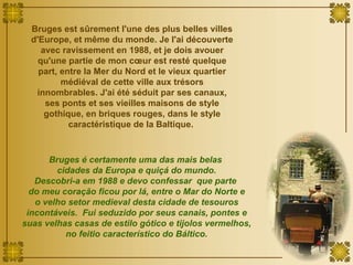 Bruges est sûrement l'une des plus belles villes d'Europe, et même du monde. Je l'ai découverte avec ravissement en 1988, et je dois avouer qu'une partie de mon cœur est resté quelque part, entre la Mer du Nord et le vieux quartier médiéval de cette ville aux trésors innombrables. J'ai été séduit par ses canaux, ses ponts et ses vieilles maisons de style gothique, en briques rouges, dans le style caractéristique de la Baltique.  Bruges é certamente uma das mais belas  cidades da Europa e quiçá do mundo. Descobri-a em 1988 e devo confessar  que parte  do meu coração ficou por lá, entre o Mar do Norte e o velho setor medieval desta cidade de tesouros incontáveis.  Fui seduzido por seus canais, pontes e suas velhas casas de estilo gótico e tijolos vermelhos, no feitio característico do Báltico. 