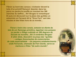 Flâner au bord des canaux; s'extasier devant la toile d'un primitif flamand; lézarder dans les parcs ou perdre le souffle en montant les 366 marches du beffroi... Ah! Bruges la romantique! Et puis j'ai découvert sur la place des guildes un estaminet où Fernand dit le "Gros Fern" sert des moules et des frites hors de ce monde...  Flanar à beira dos canais, extasiar-se diante da  tela de um flamengo primitivo, lagartear nos parques ou perder o fôlego subindo os 366 degraus da Escada da muralha...Ah! A romântica Bruges!  E além disto, descobrir na praça das “guildes –  antigas Associações de comerciantes  de cada especialidade  - um pequeno estabelecimento onde Fernando, chamado de Fern Gordo, serve os mariscos e fritas “do outro mundo”. 