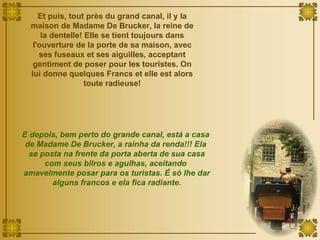 Et puis, tout près du grand canal, il y la maison de Madame De Brucker, la reine de la dentelle! Elle se tient toujours dans l'ouverture de la porte de sa maison, avec ses fuseaux et ses aiguilles, acceptant gentiment de poser pour les touristes. On lui donne quelques Francs et elle est alors toute radieuse! E depois, bem perto do grande canal, está a casa  de Madame De Brucker, a rainha da renda!!! Ela  se posta na frente da porta aberta de sua casa com seus bilros e agulhas, aceitando  amavelmente posar para os turistas. É só lhe dar alguns francos e ela fica radiante. 