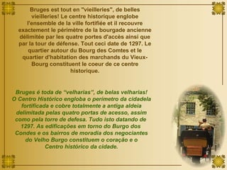 Bruges est tout en "vieilleries", de belles vieilleries! Le centre historique englobe l'ensemble de la ville fortifiée et il recouvre exactement le périmètre de la bourgade ancienne délimitée par les quatre portes d'accès ainsi que par la tour de défense. Tout ceci date de 1297. Le quartier autour du Bourg des Comtes et le quartier d'habitation des marchands du Vieux-Bourg constituent le coeur de ce centre historique. Bruges é toda de “velharias”, de belas velharias! O Centro Histórico engloba o perímetro da cidadela fortificada e cobre totalmente a antiga aldeia delimitada pelas quatro portas de acesso, assim como pela torre de defesa. Tudo isto datando de  1297. As edificações em torno do Burgo dos  Condes e os bairros de moradia dos negociantes do Velho Burgo constituem o coração e o Centro histórico da cidade. 