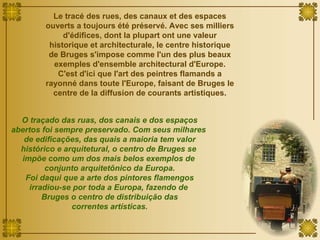 Le tracé des rues, des canaux et des espaces ouverts a toujours été préservé. Avec ses milliers d'édifices, dont la plupart ont une valeur historique et architecturale, le centre historique de Bruges s'impose comme l'un des plus beaux exemples d'ensemble architectural d'Europe. C'est d'ici que l'art des peintres flamands a rayonné dans toute l'Europe, faisant de Bruges le centre de la diffusion de courants artistiques. O traçado das ruas, dos canais e dos espaços abertos foi sempre preservado. Com seus milhares  de edificações, das quais a maioria tem valor histórico e arquitetural, o centro de Bruges se  impõe como um dos mais belos exemplos de  conjunto arquitetônico da Europa. Foi daqui que a arte dos pintores flamengos irradiou-se por toda a Europa, fazendo de  Bruges o centro de distribuição das correntes artísticas. 