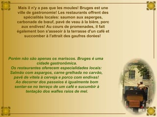 Mais il n'y a pas que les moules! Bruges est une ville de gastronomie! Les restaurants offrent des spécialités locales:  saumon aux asperges, carbonade de bœuf, pavé de veau à la bière, porc aux endives! Au cours de promenades, il fait également bon s'asseoir à la terrasse d'un café et succomber à l'attrait des gaufres dorées!  Porém não são apenas os mariscos. Bruges é uma  cidade gastronômica. Os restaurantes oferecem especialidades locais: Salmão com aspargos, carne grelhada no carvão,  pavê de vitela à cerveja e porco com endivas!  Ao decorrer dos passeios é igualmente bom sentar-se no terraço de um café e sucumbir à tentação dos wafles raios de mel. 