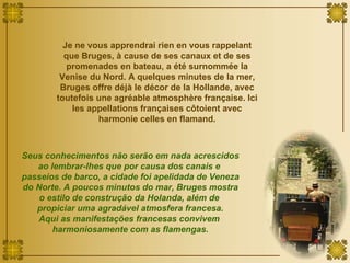 Je ne vous apprendrai rien en vous rappelant que Bruges, à cause de ses canaux et de ses promenades en bateau, a été surnommée la Venise du Nord. A quelques minutes de la mer, Bruges offre déjà le décor de la Hollande, avec toutefois une agréable atmosphère française. Ici les appellations françaises côtoient avec harmonie celles en flamand. Seus conhecimentos não serão em nada acrescidos ao lembrar-lhes que por causa dos canais e  passeios de barco, a cidade foi apelidada de Veneza do Norte. A poucos minutos do mar, Bruges mostra o estilo de construção da Holanda, além de  propiciar uma agradável atmosfera francesa. Aqui as manifestações francesas convivem  harmoniosamente com as flamengas. 