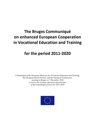 The Bruges Communiqué
 on enhanced European Cooperation
in Vocational Education and Training

          for the period 2011-2020



Communiqué of the European Ministers for Vocational Education and Training,
      the European Social Partners and the European Commission,
                  meeting in Bruges on 7 December 2010
              to review the strategic approach and priorities
                 of the Copenhagen process for 2011-2020
 