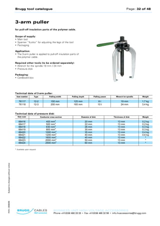 Brugg tool catalogue Page: 32 of 48
BUSINESS UNIT HIGH VOLTAGE ACCESSORIES
Phone +41(0)56 460 33 33 • Fax +41(0)56 460 32 98 • info.hvaccessories@brugg.com
SubjecttochangeswithoutnoticeHVA/2008/05
3-arm puller
for pull-off insulation parts of the polymer cable.
Scope of supply:
• Main tool
• Spanner “Kukko” for adjusting the legs of the tool
• Packaging
Application:
• The 3-arm puller is applied to pull-off insulation parts of
the polymer cable.
Required other tools (to be ordered separately):
• Wrench for the spindle 19 mm / 24 mm
• Pressure disk
Packaging:
• Cardboard box
Technical data of 3-arm puller:
Item number Type Pulling width Pulling depth Pulling power Wrench for spindle Weight
76117 12-2 150 mm 125 mm 8 t 19 mm 1.7 kg
76118 12-3 200 mm 165 mm 10 t 24 mm 3.4 kg
Technical data of pressure disk:
Item num-
ber
Conductor cross section Diameter of disk Thickness of disk Weight
66416 400 mm
2
20 mm 13 mm 0.2 kg
66417 500 mm
2
22 mm 13 mm 0.2 kg
66418 630 mm
2
26 mm 13 mm 0.3 kg
66419 800 mm
2
30 mm 13 mm 0.3 kg
66420 1000 mm
2
35 mm 13 mm 0.4 kg
66421 1200 mm
2
40 mm 13 mm 0.6 kg
66422 1600 mm
2
45 mm 13 mm *
66423 2000 mm
2
50 mm 13 mm *
66424 2500 mm
2
60 mm 13 mm *
* Available upon request
 