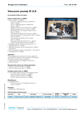 Brugg tool catalogue Page: 35 of 48
BUSINESS UNIT HIGH VOLTAGE ACCESSORIES
Phone +41(0)56 460 33 33 • Fax +41(0)56 460 32 98 • info.hvaccessories@brugg.com
SubjecttochangeswithoutnoticeHVA/2012/07
Vacuum pump D 2.5
for pumping of gases and vapors.
Scope of supply (Item no. 88682):
• Basic tool (Item no. 64400)
– Dirt sieve, 1 additional piece for replacement
(Item no. 30214)
– O-ring, 1 additional piece for replacement
(Item no. 30215)
– Adapter piece to vacuum pump (Item no. 88671)
– Hexagon coupling nut 1/4 “ (Item no. 30192)
– Blind nipple 1/4 “ with length of shaft of 6 mm
(Item no. 30191)
– Blind flange of type DN 16 KF, (Item no. 30213)
– Centering ring with O-ring of type DN 16 KF, 3 pieces
(Item no. 30211)
– Clamping ring of type DN 16 KF, 3 pieces
(Item no. 30210)
– Pipe bend of type DN 16 KF (Item no. 184 36)
– Exhaust filter of type AF 8 (Item no. 64401)
• Separately supplied oil filling with content of 1 l of
type N62 (Item no. L 100 01)
• Operating instruction and list of spare parts in English
and German
• 3-pin fixed adapter to plugs of type CEE7 — SEV Type 12
• Packaging (Item no.75956)
Application:
The dual-stage rotary vane vacuum pump is applied to
pump gases and vapors out of insulators for terminations.
This vacuum pump is recommended for:
• Outdoor terminations of voltages < 220 kV and
• GIS terminations
Required other tools (to be ordered separately):
• Inspection class D 140 (Item no, 88681)
• Vacuum measuring set (Item no. 88683)
Complete system (Item no. 88680):
• The complete system consists of the following items:
– Inspection glass D 140 (Item no. 88681)
– Vacuum pump D 2.5 (Item no. 88682)
– Vacuum measuring set (Item no. 88683)
Miscellaneous:
• Expandable items:
– Oil to vacuum pump of type N62, content of 1 l
(Item no. 100 01)
Packaging:
• Wooden box, ISPM Standard
Technical data of vacuum pump:
Item number Type Rated voltage Power consumption
Oil filling
max./min.
Pumping speed
50/60 Hz
Weight
64400 Trivac D 2.5 E 220 V – 240/230 V, 50/60 Hz 250/300W 0.7/0.4 l 2.7/3.3 m
3
· h
-1
15.3 kg
 