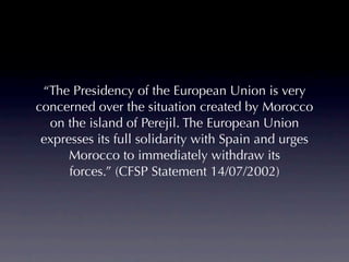 “The Presidency of the European Union is very
concerned over the situation created by Morocco
  on the island of Perejil. The European Union
 expresses its full solidarity with Spain and urges
      Morocco to immediately withdraw its
      forces.” (CFSP Statement 14/07/2002)
 