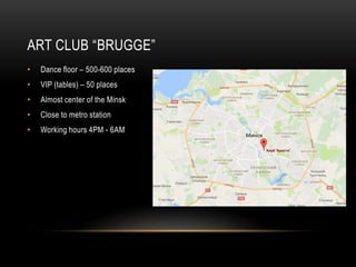 ART CLUB “BRUGGE”
• Dance floor – 500-600 places
• VIP (tables) – 50 places
• Almost center of the Minsk
• Close to metro ...