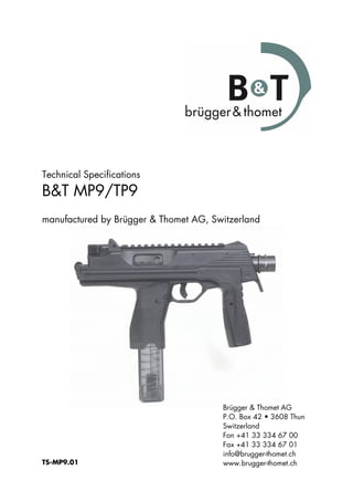 Technical Specifications
B&T MP9/TP9
manufactured by Brügger & Thomet AG, Switzerland
TS-MP9.01
Brügger & Thomet AG
P.O. Box 42 • 3608 Thun
Switzerland
Fon +41 33 334 67 00
Fax +41 33 334 67 01
info@brugger-thomet.ch
www.brugger-thomet.ch
 