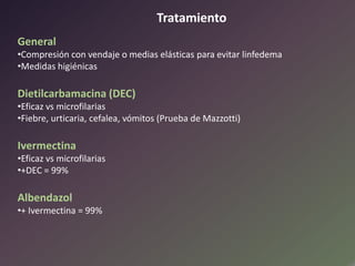 Tratamiento
General
•Compresión con vendaje o medias elásticas para evitar linfedema
•Medidas higiénicas

Dietilcarbamacina (DEC)
•Eficaz vs microfilarias
•Fiebre, urticaria, cefalea, vómitos (Prueba de Mazzotti)

Ivermectina
•Eficaz vs microfilarias
•+DEC = 99%

Albendazol
•+ Ivermectina = 99%

 