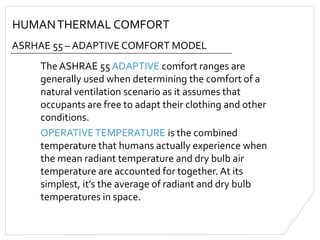 HUMANTHERMAL COMFORT
ASRHAE 55 – ADAPTIVE COMFORT MODEL
The ASHRAE 55 ADAPTIVE comfort ranges are
generally used when determining the comfort of a
natural ventilation scenario as it assumes that
occupants are free to adapt their clothing and other
conditions.
OPERATIVETEMPERATURE is the combined
temperature that humans actually experience when
the mean radiant temperature and dry bulb air
temperature are accounted for together. At its
simplest, it’s the average of radiant and dry bulb
temperatures in space.
 