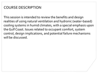 COURSE DESCRIPTION
This session is intended to review the benefits and design
realities of using natural ventilation and hydronic (water-based)
cooling systems in humid climates, with a special emphasis upon
the Gulf Coast. Issues related to occupant comfort, system
control, design implications, and potential failure mechanisms
will be discussed.
 