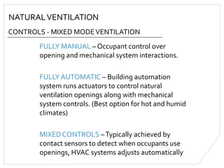 NATURALVENTILATION
CONTROLS - MIXED MODEVENTILATION
FULLY MANUAL – Occupant control over
opening and mechanical system interactions.
FULLY AUTOMATIC – Building automation
system runs actuators to control natural
ventilation openings along with mechanical
system controls. (Best option for hot and humid
climates)
MIXED CONTROLS –Typically achieved by
contact sensors to detect when occupants use
openings, HVAC systems adjusts automatically
 