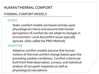 HUMANTHERMAL COMFORT
THERMAL COMFORT MODELS
STATIC
Static comfort models are based entirely upon
physiological criteria and assume that human
perceptions of comfort do not adapt to changes in
environment. Local discomfort issues typically
ignored. (Also called the PMV Method)
ADAPTIVE
Adaptive comfort models assume that human
notions of thermal comfort change based upon the
prevailing outdoor conditions. Comfort criteria are
built from field observation, surveys, and statistical
analysis of occupant responses as well as
physiological calculations.
 