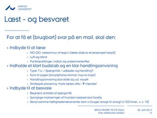 AARHUS
      UNIVERSITET



Læst - og besvaret

For at få et (brugbart) svar på en mail, skal den:
› Indbyde til at læse
             › NO-GO: «betonmur af tegn» (dette slide er et eksempel herpå)
             › Luft og afsnit
             › Punktopstillinger, indryk og underoverskrifter
› Indholde et klart budskab og en klar handlingsanvisning
             ›   Type: T.o. / Spørgsmål / udbeder sig handling?
             ›   Kom til sagen (smartphone-format: max to linjer)
             ›   Handlingsanvisning skal skille sig ud, visuelt
             ›   Strategisk placering: mails læses ofte i "F-mønster"
› Indbyde til at besvare
             › Begræns antallet af spørgsmål
             › Sproglige markeringer af hvordan besked skal forstås
             › Benyt samme høflighedsmekanismer som vi bruger ansigt-til-ansigt («150 timer...», s. 18)

                                                                  BRUG MINDRE TID PÅ MAILS    28. JUNI 2012
                                                                     EMIL HORNUNG-NISSEN                 12
 