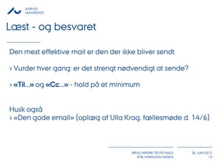 AARHUS
     UNIVERSITET



Læst - og besvaret

Den mest effektive mail er den der ikke bliver sendt

› Vurder hver gang: er det strengt nødvendigt at sende?

› «Til...» og «Cc...» - hold på et minimum


Husk også
› «Den gode email» (oplæg af Ulla Krag, fællesmøde d. 14/6)



                                       BRUG MINDRE TID PÅ MAILS   28. JUNI 2012
                                          EMIL HORNUNG-NISSEN                13
 