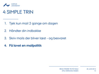 AARHUS
     UNIVERSITET



4 SIMPLE TRIN

1. Tjek kun mail 2 gange om dagen

2. Håndter din indbakke

3. Skriv mails der bliver læst - og besvaret

4. Få lavet en mailpolitik




                                       BRUG MINDRE TID PÅ MAILS   28. JUNI 2012
                                          EMIL HORNUNG-NISSEN                14
 