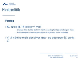AARHUS
    UNIVERSITET



Mailpolitik

 Forslag

 › Kl. 10 og kl. 14 tjekker vi mail
              › Undgå: «Har du ikke fået min mail?» og «Jeg har lige sendt dig en mail»
              › Kulturændring – men nødvendig for at frigøre sig fra sin indbakke.


 › Vi vil «Skrive mails der bliver læst – og besvaret» (jf. punkt
   3)




                                                      BRUG MINDRE TID PÅ MAILS   28. JUNI 2012
                                                         EMIL HORNUNG-NISSEN                15
 