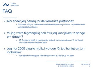 AARHUS
    UNIVERSITET



FAQ

› Hvor finder jeg belæg for de fremsatte påstande?
           › E-bogen, «Frigiv 150 timer til de væsentligste ting i dit liv» - spækket med
             videnskabelige kilder.


› Vil jeg være tilgængelig nok hvis jeg kun tjekker 2 gange
  om dagen?
           ›      JA: Du går jo også til møder eller frokost, hvor afsenderen må vente på
                  svar. Går verden under af det?


› Jeg har 2000 ulæste mails; hvordan får jeg hurtigt en tom
  indbakke?
           ›      Flyt dem til en mappe. Vend tilbage når du har brug for dem.



                                                           BRUG MINDRE TID PÅ MAILS    28. JUNI 2012
                                                              EMIL HORNUNG-NISSEN                 16
 