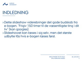 AARHUS
     UNIVERSITET




INDLEDNING

› Dette slideshow viderebringer det gode budskab fra
  e-bogen, ”Frigiv 150 timer til de væsentligste ting i dit
  liv” (kan googles).
› Slideshowet kan læses i sig selv, men det største
  udbytte fås hvis e-bogen læses først.




                                    BRUG MINDRE TID PÅ MAILS   28. JUNI 2012
                                       EMIL HORNUNG-NISSEN                 2
 