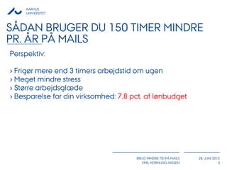 AARHUS
    UNIVERSITET



SÅDAN BRUGER DU 150 TIMER MINDRE
PR. ÅR PÅ MAILS
Perspektiv:

› Frigør mere end 3 timers arbejdstid om ugen
› Meget mindre stress
› Større arbejdsglæde
› Besparelse for din virksomhed: 7,8 pct. af lønbudget




                                      BRUG MINDRE TID PÅ MAILS   28. JUNI 2012
                                         EMIL HORNUNG-NISSEN                 3
 