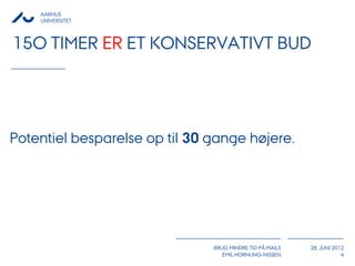 AARHUS
    UNIVERSITET



15O TIMER ER ET KONSERVATIVT BUD




Potentiel besparelse op til 30 gange højere.




                               BRUG MINDRE TID PÅ MAILS   28. JUNI 2012
                                  EMIL HORNUNG-NISSEN                 4
 