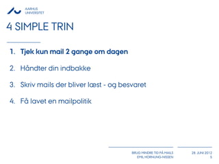 AARHUS
     UNIVERSITET



4 SIMPLE TRIN

1. Tjek kun mail 2 gange om dagen

2. Håndter din indbakke

3. Skriv mails der bliver læst - og besvaret

4. Få lavet en mailpolitik




                                       BRUG MINDRE TID PÅ MAILS   28. JUNI 2012
                                          EMIL HORNUNG-NISSEN                 5
 