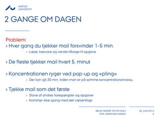 AARHUS
     UNIVERSITET



2 GANGE OM DAGEN

Problem:
› Hver gang du tjekker mail forsvinder 1-5 min.
           › Læse, besvare og vende tilbage til opgave


› De fleste tjekker mail hvert 5. minut

› Koncentrationen ryger ved pop-up og «pling»
           › Der kan gå 30 min. inden man er på samme koncentrationsniveau

› Tjekke mail som det første
           › Slave af andres forespørgsler og opgaver
           › Kommer ikke igang med det væsentlige

                                                        BRUG MINDRE TID PÅ MAILS   28. JUNI 2012
                                                           EMIL HORNUNG-NISSEN                 6
 