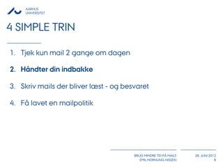 AARHUS
     UNIVERSITET



4 SIMPLE TRIN

1. Tjek kun mail 2 gange om dagen

2. Håndter din indbakke

3. Skriv mails der bliver læst - og besvaret

4. Få lavet en mailpolitik




                                       BRUG MINDRE TID PÅ MAILS   28. JUNI 2012
                                          EMIL HORNUNG-NISSEN                 8
 