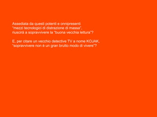 Assediata da questi potenti e onnipresenti
“mezzi tecnologici di distrazione di massa”,
riuscirà a sopravvivere la “buona vecchia lettura”?
E, per citare un vecchio detective TV a nome KOJAK,
“sopravvivere non è un gran brutto modo di vivere”?
 