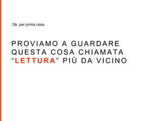 P R O V I A M O A G U A R D A R E
Q U E S T A C O S A C H I A M A T A
“ L E T T U R A ” P I Ù D A V I C I N O
Ok, per prima cosa
 