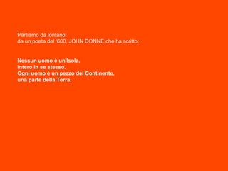 Partiamo da lontano:
da un poeta del ‘600, JOHN DONNE che ha scritto:
Nessun uomo è un'Isola,
intero in se stesso.
Ogni uomo è un pezzo del Continente,
una parte della Terra.
 