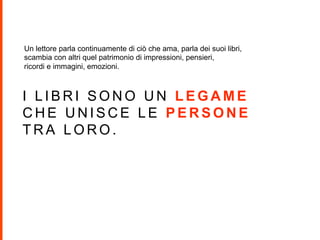 I L I B R I S O N O U N L E G A M E
C H E U N I S C E L E P E R S O N E
T R A L O R O .
Un lettore parla continuamente di ciò che ama, parla dei suoi libri,
scambia con altri quel patrimonio di impressioni, pensieri,
ricordi e immagini, emozioni.
 