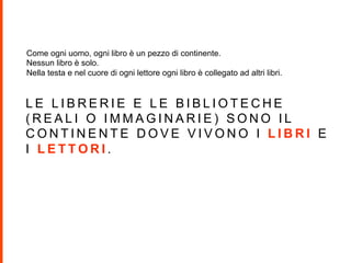L E L I B R E R I E E L E B I B L I O T E C H E
( R E A L I O I M M A G I N A R I E ) S O N O I L
C O N T I N E N T E D O V E V I V O N O I L I B R I E
I L E T T O R I .
Come ogni uomo, ogni libro è un pezzo di continente.
Nessun libro è solo.
Nella testa e nel cuore di ogni lettore ogni libro è collegato ad altri libri.
 