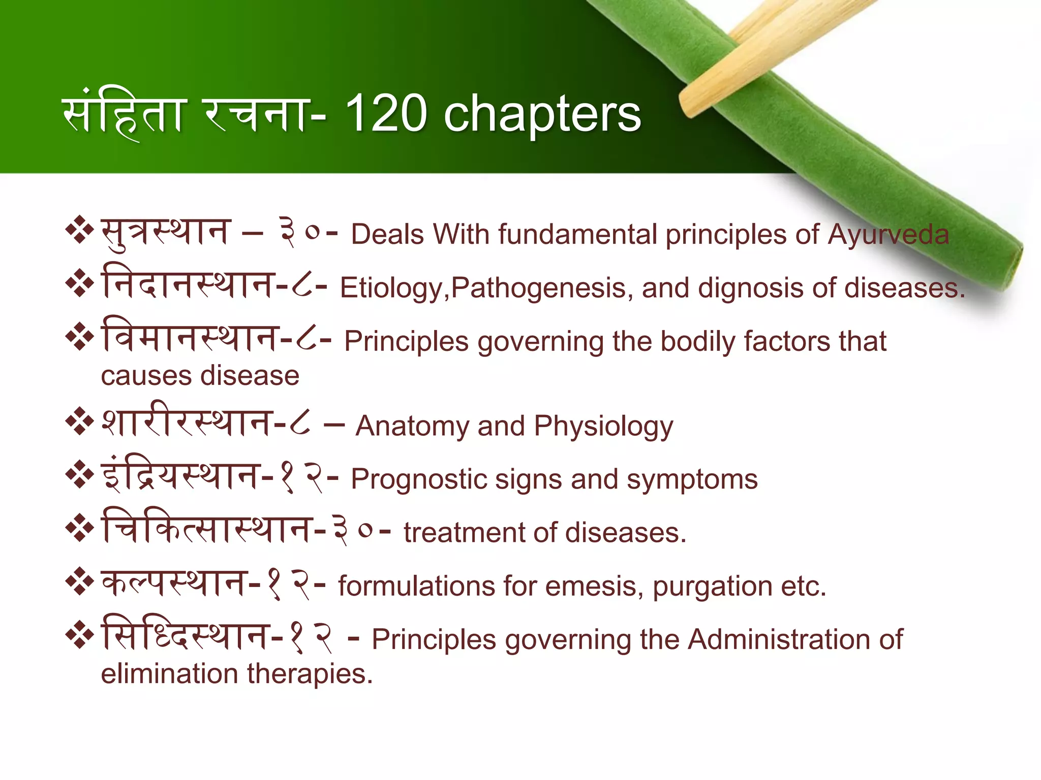 संश्वहता रचना- 120 chapters
सुत्रस्थान – ३०- Deals With fundamental principles of Ayurveda
श्वनदानस्थान-८- Etiology,Pathogenesis, and dignosis of diseases.
श्वर्वमानस्थान-८- Principles governing the bodily factors that
causes disease
शारीरस्थान-८ – Anatomy and Physiology
इंदद्रयस्थान-१२- Prognostic signs and symptoms
श्वचदकत्सास्थान-३०- treatment of diseases.
कल्पस्थान-१२- formulations for emesis, purgation etc.
श्वसश्वददस्थान-१२ - Principles governing the Administration of
elimination therapies.
 