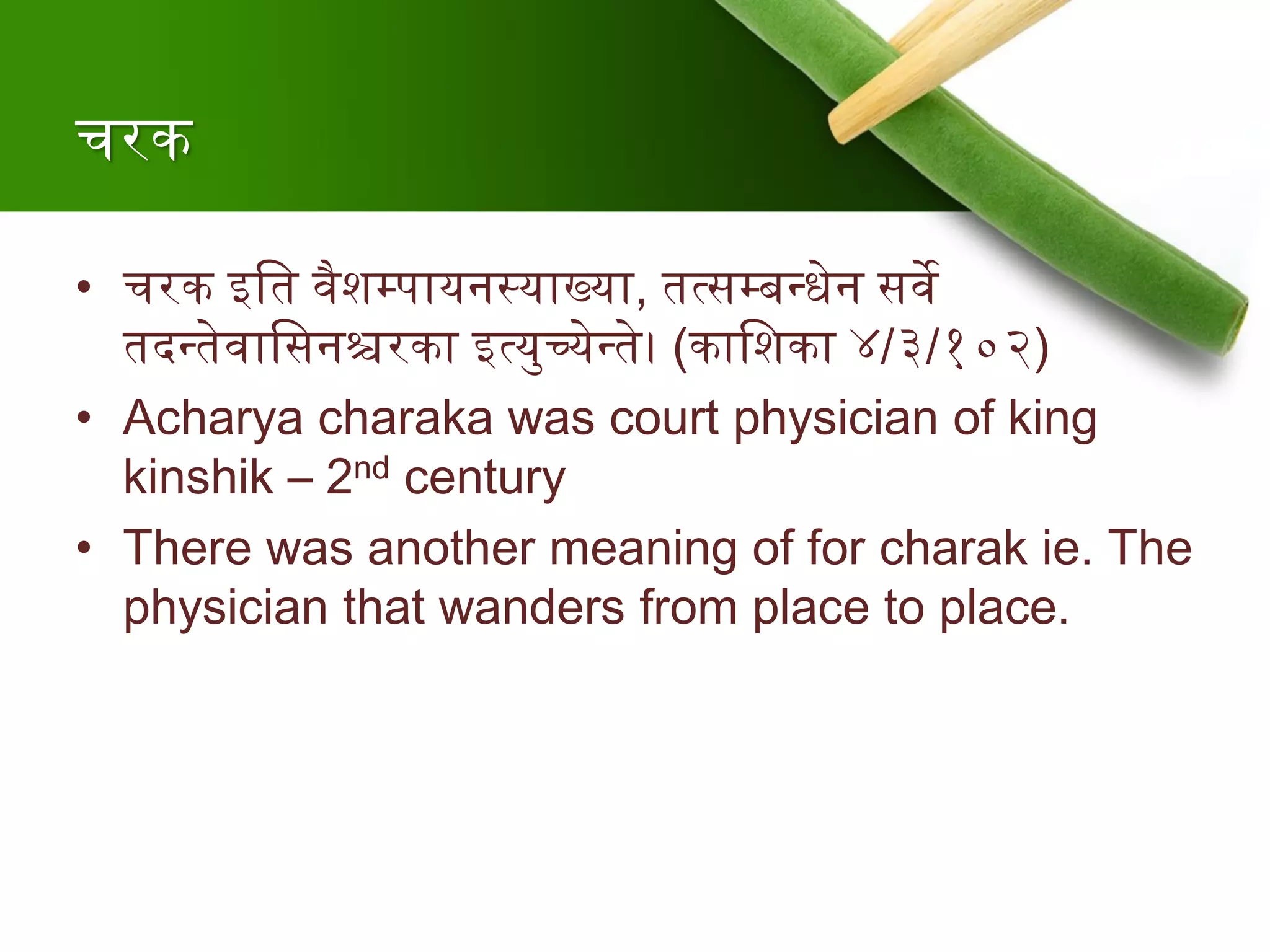 चरक
• चरक इश्वत र्वैशम्पायनस्याख्या, तत्सम्बन्त्धेन सर्वे
तदन्त्तेर्वाश्वसनश्चरका इत्युच्येन्त्ते। (काश्वशका ४/३/१०२)
• Acharya charaka was court physician of king
kinshik – 2nd century
• There was another meaning of for charak ie. The
physician that wanders from place to place.
 