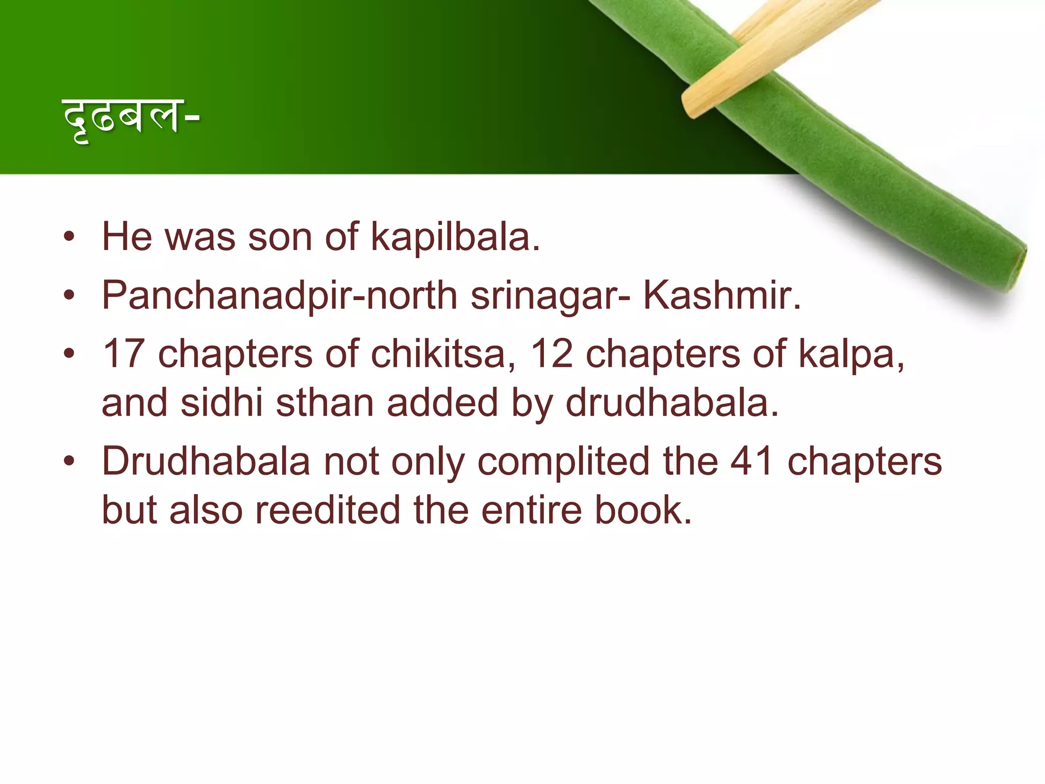 दृढबल-
• He was son of kapilbala.
• Panchanadpir-north srinagar- Kashmir.
• 17 chapters of chikitsa, 12 chapters of kalpa,
and sidhi sthan added by drudhabala.
• Drudhabala not only complited the 41 chapters
but also reedited the entire book.
 